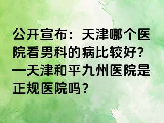 公开宣布：天津哪个医院看男科的病比较好？—天津和平九洲医院是正规医院吗？