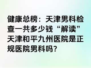 健康总榜：天津男科检查一共多少钱“解读”天津和平九洲医院是正规医院男科吗？