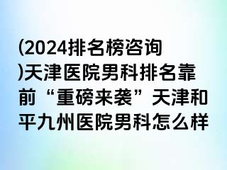 (2024排名榜咨询)天津医院男科排名靠前“重磅来袭”天津和平九洲医院男科怎么样