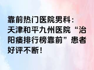 靠前热门医院男科： 天津和平九洲医院“治阳痿排行榜靠前”患者好评不断！