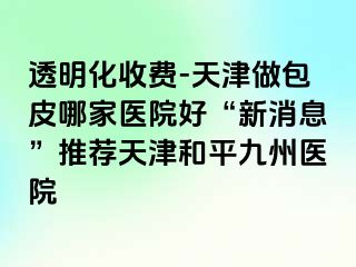 透明化收费-天津做包皮哪家医院好“新消息”推荐天津和平九洲医院