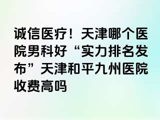 诚信医疗！天津哪个医院男科好“实力排名发布”天津和平九洲医院收费高吗