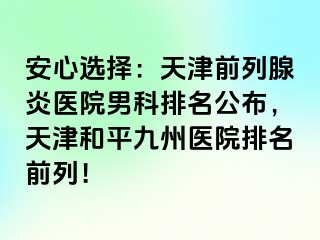 安心选择：天津前列腺炎医院男科排名公布，天津和平九洲医院排名前列！