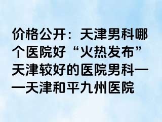 价格公开：天津男科哪个医院好“火热发布”天津较好的医院男科——天津和平九洲医院