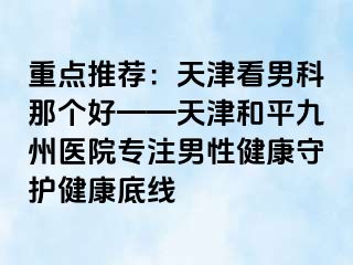 重点推荐：天津看男科那个好——天津和平九洲医院专注男性健康守护健康底线