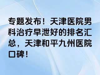 专题发布！天津医院男科治疗早泄好的排名汇总，天津和平九洲医院口碑！