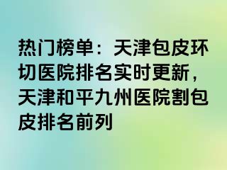 热门榜单：天津包皮环切医院排名实时更新，天津和平九洲医院割包皮排名前列