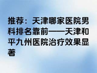 推荐：天津哪家医院男科排名靠前——天津和平九洲医院治疗效果显著