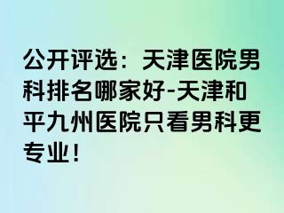 公开评选：天津医院男科排名哪家好-天津和平九洲医院只看男科更专业！