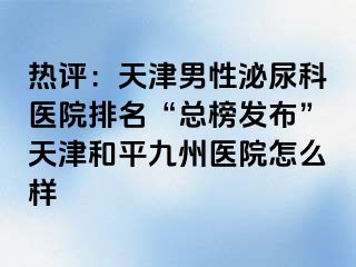 热评：天津男性泌尿科医院排名“总榜发布”天津和平九洲医院怎么样