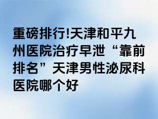 重磅排行!天津和平九洲医院治疗早泄“靠前排名”天津男性泌尿科医院哪个好