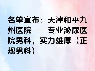 名单宣布：天津和平九洲医院——专业泌尿医院男科，实力雄厚（正规男科）