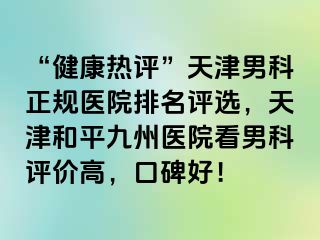 “健康热评”天津男科正规医院排名评选，天津和平九洲医院看男科评价高，口碑好！