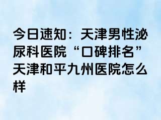 今日速知：天津男性泌尿科医院“口碑排名”天津和平九洲医院怎么样