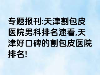 专题报刊:天津割包皮医院男科排名速看,天津好口碑的割包皮医院排名!