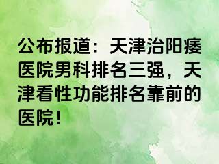 公布报道：天津治阳痿医院男科排名三强，天津看性功能排名靠前的医院！