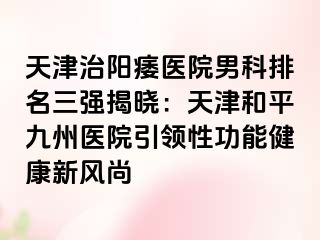 天津治阳痿医院男科排名三强揭晓：天津和平九洲医院引领性功能健康新风尚