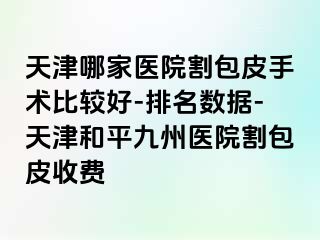 天津哪家医院割包皮手术比较好-排名数据-天津和平九洲医院割包皮收费