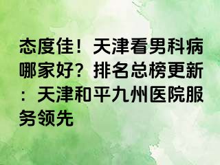 态度佳！天津看男科病哪家好？排名总榜更新：天津和平九洲医院服务领先