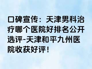 口碑宣传：天津男科治疗哪个医院好排名公开选评-天津和平九洲医院收获好评！