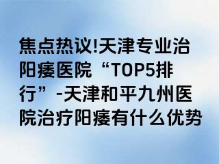 焦点热议!天津专业治阳痿医院“TOP5排行”-天津和平九洲医院治疗阳痿有什么优势