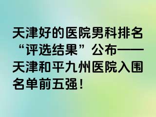 天津好的医院男科排名“评选结果”公布——天津和平九洲医院入围名单前五强！