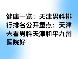 健康一览：天津男科排行排名公开重点：天津去看男科天津和平九洲医院好