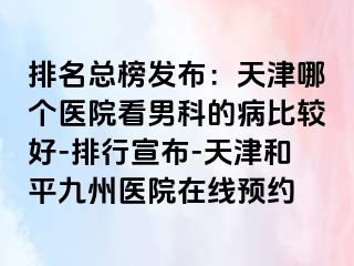 排名总榜发布：天津哪个医院看男科的病比较好-排行宣布-天津和平九洲医院在线预约