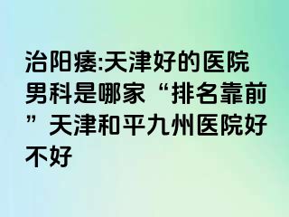 治阳痿:天津好的医院男科是哪家“排名靠前”天津和平九洲医院好不好