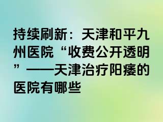 持续刷新：天津和平九洲医院“收费公开透明”——天津治疗阳痿的医院有哪些