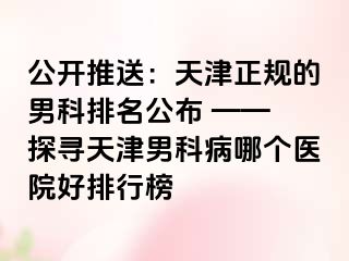 公开推送：天津正规的男科排名公布 —— 探寻天津男科病哪个医院好排行榜