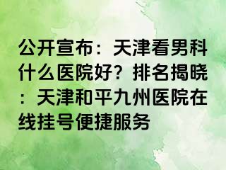 公开宣布：天津看男科什么医院好？排名揭晓：天津和平九洲医院在线挂号便捷服务