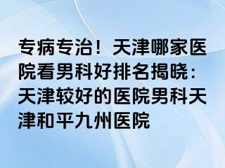 专病专治！天津哪家医院看男科好排名揭晓：天津较好的医院男科天津和平九洲医院