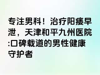 专注男科！治疗阳痿早泄，天津和平九洲医院:口碑载道的男性健康守护者