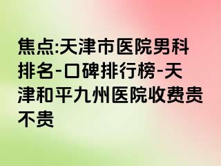 焦点:天津市医院男科排名-口碑排行榜-天津和平九洲医院收费贵不贵