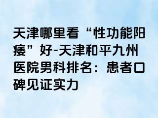 天津哪里看“性功能阳痿”好-天津和平九洲医院男科排名：患者口碑见证实力