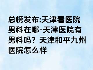 总榜发布:天津看医院男科在哪-天津医院有男科吗？天津和平九洲医院怎么样