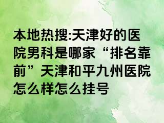 本地热搜:天津好的医院男科是哪家“排名靠前”天津和平九洲医院怎么样怎么挂号