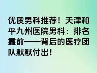 优质男科推荐！天津和平九洲医院男科：排名靠前——背后的医疗团队默默付出！