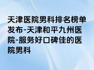 天津医院男科排名榜单发布-天津和平九洲医院-服务好口碑佳的医院男科