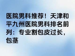 医院男科推荐！天津和平九洲医院男科排名前列：专业割包皮过长，包茎