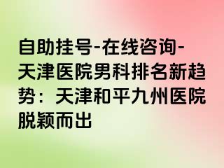 自助挂号-在线咨询-天津医院男科排名新趋势：天津和平九洲医院脱颖而出