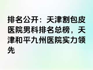 排名公开：天津割包皮医院男科排名总榜，天津和平九洲医院实力领先