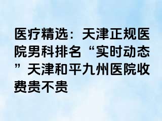 医疗精选：天津正规医院男科排名“实时动态”天津和平九洲医院收费贵不贵