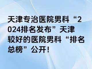 天津专治医院男科“2024排名发布”天津较好的医院男科“排名总榜”公开！