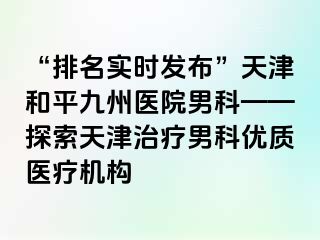 “排名实时发布”天津和平九洲医院男科——探索天津治疗男科优质医疗机构