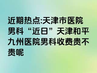 近期热点:天津市医院男科“近日”天津和平九洲医院男科收费贵不贵呢