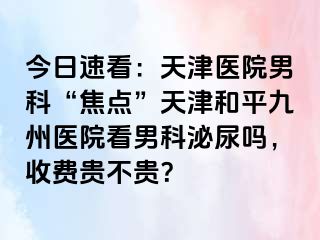 今日速看：天津医院男科“焦点”天津和平九洲医院看男科泌尿吗，收费贵不贵？