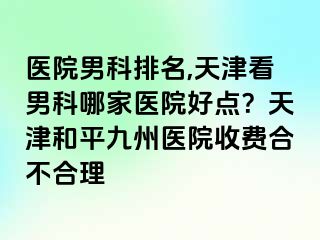 医院男科排名,天津看男科哪家医院好点？天津和平九洲医院收费合不合理