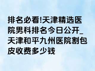 排名必看!天津精选医院男科排名今日公开_天津和平九洲医院割包皮收费多少钱